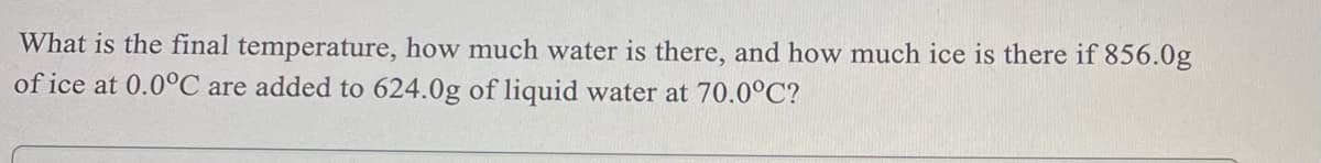 What is the final temperature, how much water is there, and how much ice is there if 856.0g
of ice at 0.0°C are added to 624.0g of liquid water at 70.0°C?

