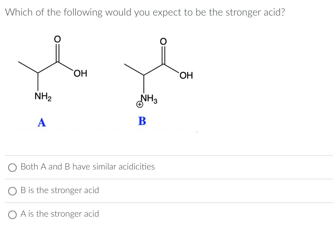 Which of the following would you expect to be the stronger acid?
NH₂
A
OH
B is the stronger acid
NH3
Both A and B have similar acidicities
A is the stronger acid
B
OH