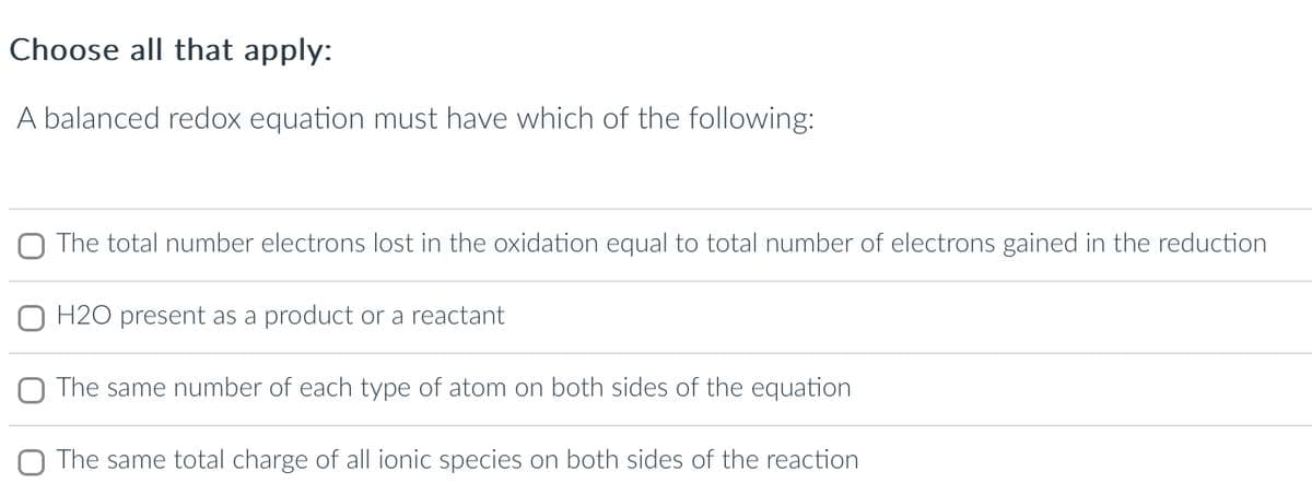 Choose all that apply:
A balanced redox equation must have which of the following:
The total number electrons lost in the oxidation equal to total number of electrons gained in the reduction
H2O present as a product or a reactant
The same number of each type of atom on both sides of the equation
The same total charge of all ionic species on both sides of the reaction