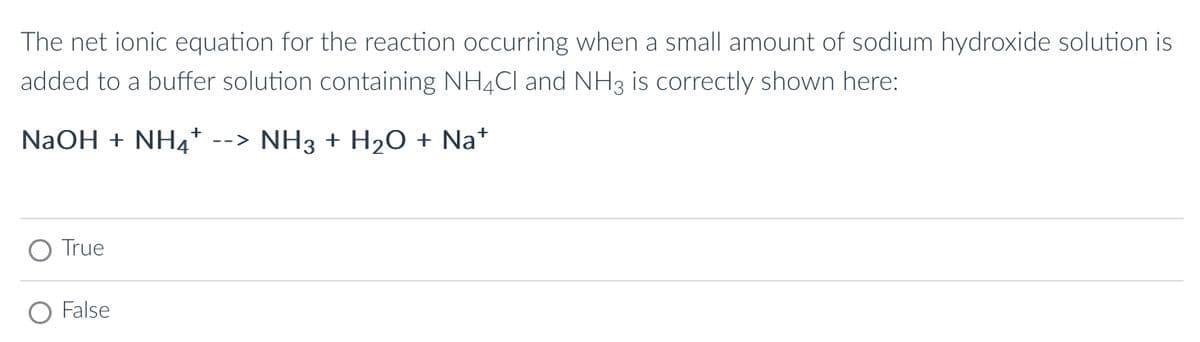 The net ionic equation for the reaction occurring when a small amount of sodium hydroxide solution is
added to a buffer solution containing NH4Cl and NH3 is correctly shown here:
NaOH + NH --> NH3 + H₂O + Na+
True
False