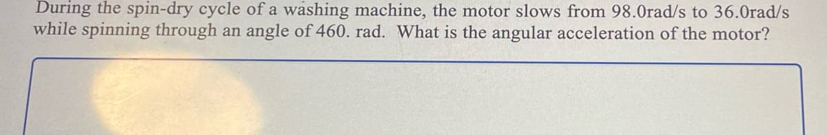 During the spin-dry cycle of a washing machine, the motor slows from 98.0rad/s to 36.0rad/s
while spinning through an angle of 460. rad. What is the angular acceleration of the motor?