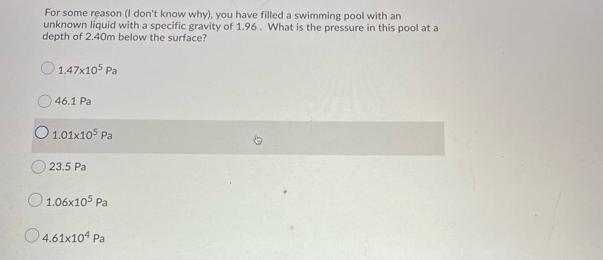 For some reason (I don't know why), you have filled a swimming pool with an
unknown liquid with a specific gravity of 1.96 . What is the pressure in this pool at a
depth of 2.40m below the surface?
O 1.47x105 Pa
46.1 Pa
O 1.01x105 Pa
23.5 Pa
O 1.06x105 Pa
O4.61x104 Pa
