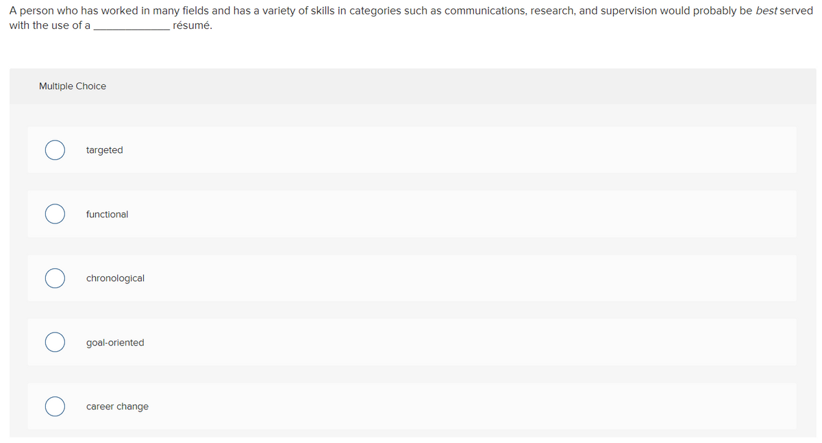 A person who has worked in many fields and has a variety of skills in categories such as communications, research, and supervision would probably be best served
with the use of a
résumé.
Multiple Choice
targeted
functional
chronological
goal-oriented
career change
