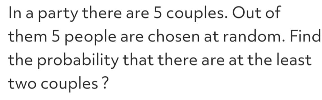 In a party there are 5 couples. Out of
them 5 people are chosen at random. Find
the probability that there are at the least
two couples?