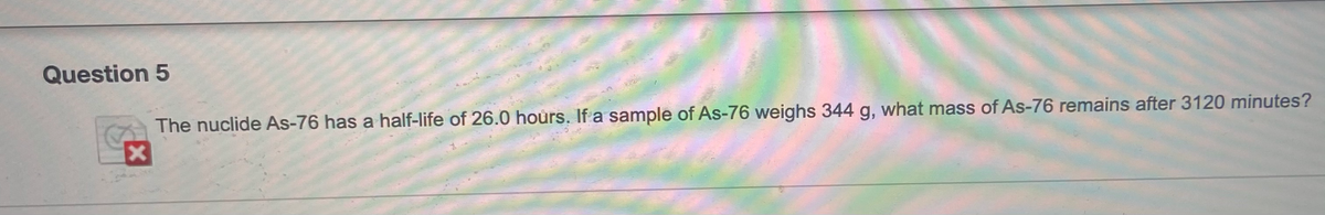 Question 5
The nuclide As-76 has a half-life of 26.0 hours. If a sample of As-76 weighs 344 g, what mass of As-76 remains after 3120 minutes?
