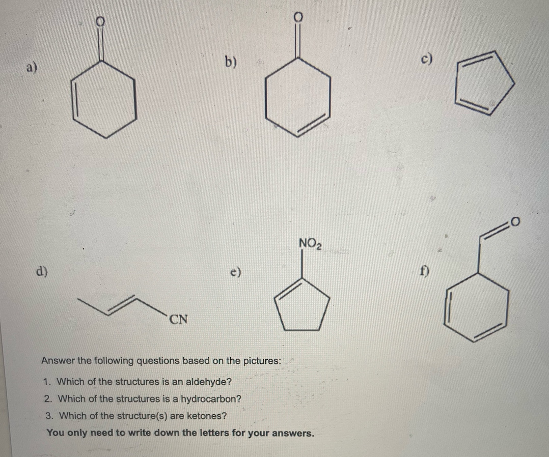 b)
ON
CN
Answer the following questions based on the pictures:
1. Which of the structures is an aldehyde?
2. Which of the structures is a hydrocarbon?
3. Which of the structure(s) are ketones?
You only need to write down the letters for your answers.
