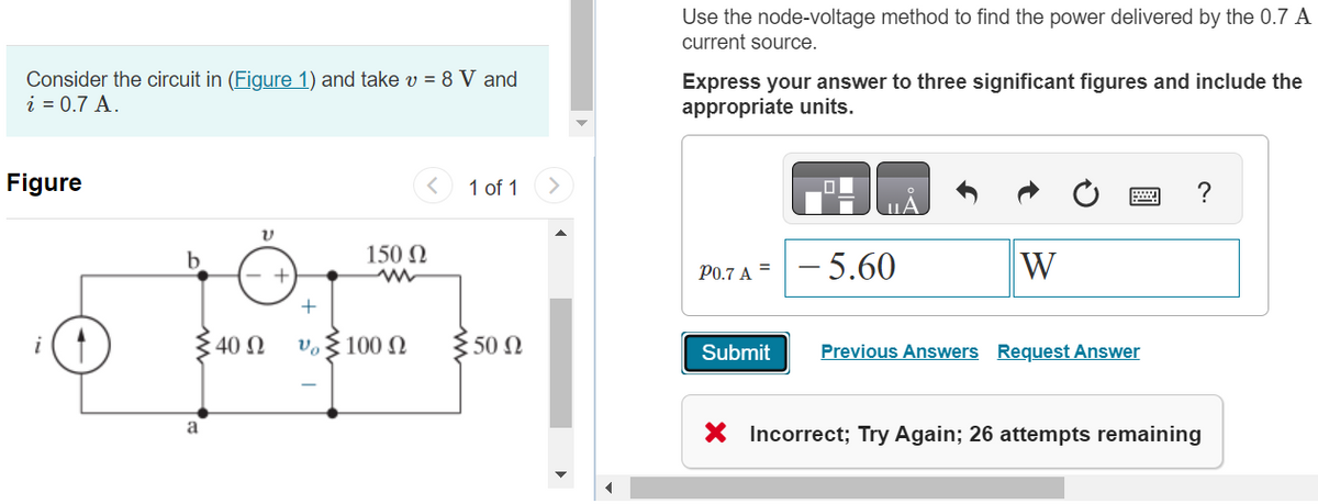 Consider the circuit in (Figure 1) and take v = 8 V and
i = 0.7 A.
Figure
b
40 Ω
+
Vo
150 Ω
100 Ω
1 of 1
50 Ω
Use the node-voltage method to find the power delivered by the 0.7 A
current source.
Express your answer to three significant figures and include the
appropriate units.
P0.7 A
Submit
ΠΑ
- 5.60
W
Previous Answers Request Answer
?
X Incorrect; Try Again; 26 attempts remaining