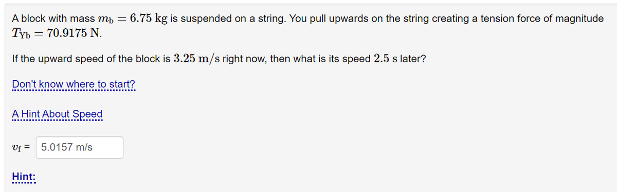 A block with mass mp
6.75 kg is suspended on a string. You pull upwards on the string creating a tension force of magnitude
Tyb = 70.9175 N.
If the upward speed of the block is 3.25 m/s right now, then what is its speed 2.5 s later?
Don't know where to start?
A Hint About Speed
Vf =
5.0157 m/s
Hint:
