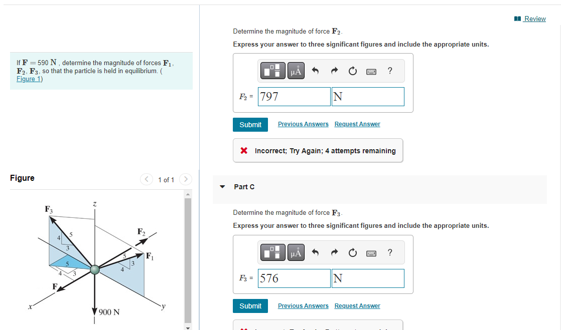 If F = 590 N, determine the magnitude of forces F₁,
F2, F3, so that the particle is held in equilibrium. (
Figure 1)
Figure
F3
3
43
900 N
F₂
1 of 1
Determine the magnitude of force F2.
Express your answer to three significant figures and include the appropriate units.
F₂ = 797
Submit
Part C
μÀ
Previous Answers Request Answer
X Incorrect; Try Again; 4 attempts remaining
F3 = 576
Submit
N
Determine the magnitude of force F3-
Express your answer to three significant figures and include the appropriate units.
μA
?
N
Previous Answers Request Answer
?
Review