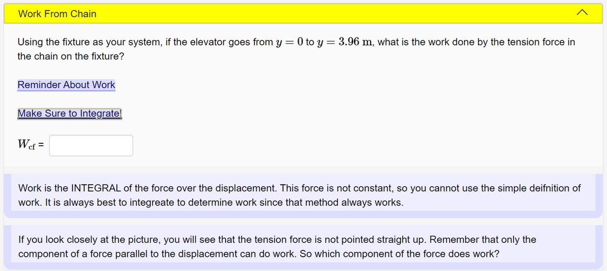 Work From Chain
Using the fixture as your system, if the elevator goes from y = 0 to y = 3.96 m, what is the work done by the tension force in
the chain on the fixture?
Reminder About Work
Make Sure to Integrate!
Wef =
Work is the INTEGRAL of the force over the displacement. This force is not constant, so you cannot use the simple deifnition of
work. It is always best to integreate to determine work since that method always works.
If you look closely at the picture, you will see that the tension force is not pointed straight up. Remember that only the
component of a force parallel to the displacement can do work. So which component of the force does work?
