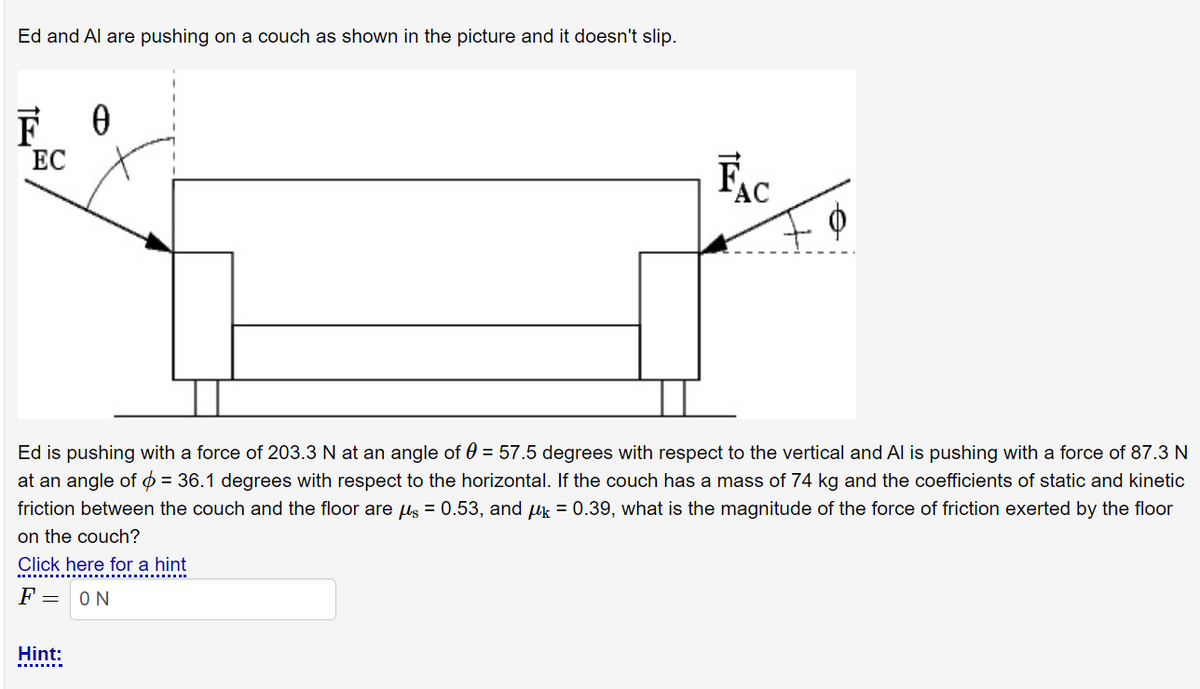 Ed and Al are pushing on a couch as shown in the picture and it doesn't slip.
F 0
ЕС
Ec
Ed is pushing with a force of 203.3 N at an angle of 0 = 57.5 degrees with respect to the vertical and Al is pushing with a force of 87.3 N
at an angle of 0 = 36.1 degrees with respect to the horizontal. If the couch has a mass of 74 kg and the coefficients of static and kinetic
friction between the couch and the floor are us = 0.53, and uk = 0.39, what is the magnitude of the force of friction exerted by the floor
on the couch?
Click here for a hint
F =
ON
Hint:
