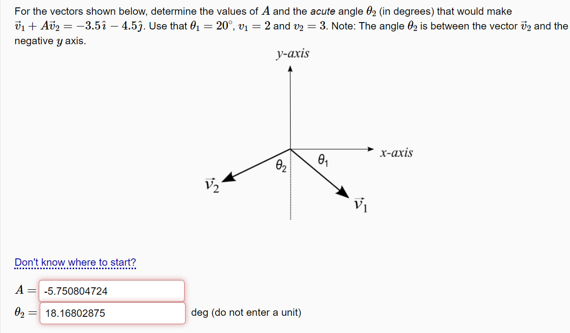 For the vectors shown below, determine the values of A and the acute angle 02 (in degrees) that would make
v1 + Av2 = -3.5î – 4.5ĵ. Use that 01 = 20°, vị = 2 and v2 = 3. Note: The angle 02 is between the vector v2 and the
negative y axis.
у-ахis
х-ахis
V2
Don't know where to start?
A = -5.750804724
18.16802875
deg (do not enter a unit)
