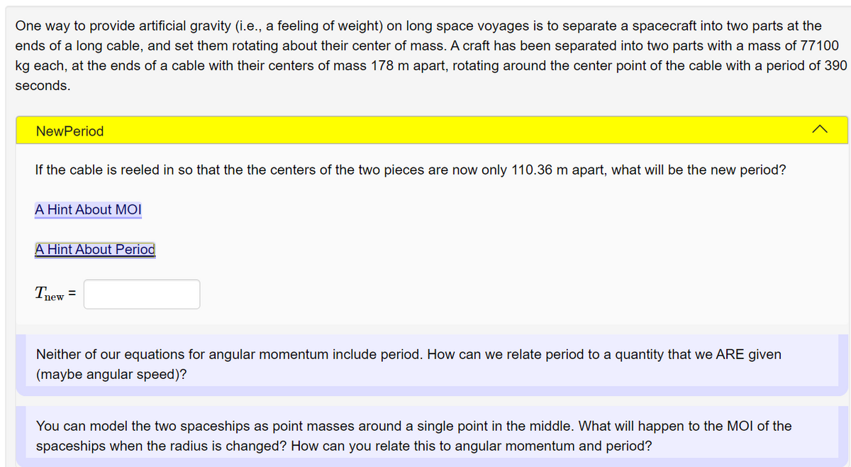 One way to provide artificial gravity (i.e., a feeling of weight) on long space voyages is to separate a spacecraft into two parts at the
ends of a long cable, and set them rotating about their center of mass. A craft has been separated into two parts with a mass of 77100
kg each, at the ends of a cable with their centers of mass 178 m apart, rotating around the center point of the cable with a period of 390
seconds.
NewPeriod
If the cable is reeled in so that the the centers of the two pieces are now only 110.36 m apart, what will be the new period?
A Hint About MOI
A Hint About Period
Tnew =
Neither of our equations for angular momentum include period. How can we relate period to a quantity that we ARE given
(maybe angular speed)?
You can model the two spaceships as point masses around a single point in the middle. What will happen to the MOI of the
spaceships when the radius is changed? How can you relate this to angular momentum and period?
