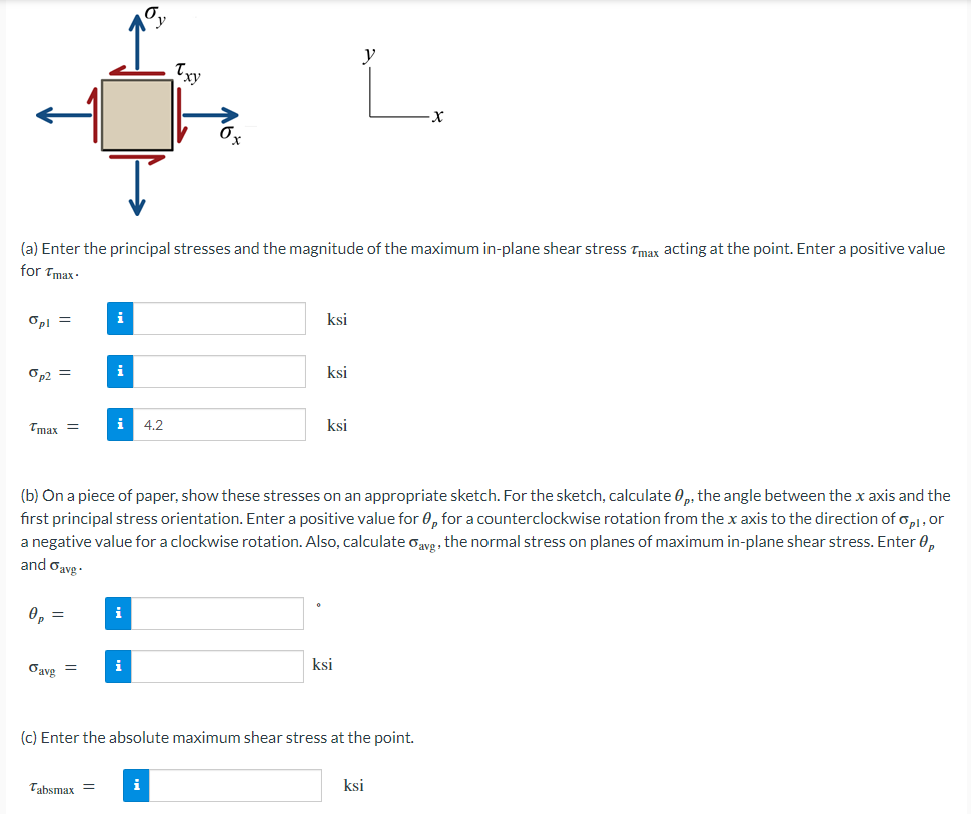 (a) Enter the principal stresses and the magnitude of the maximum in-plane shear stress Tmax acting at the point. Enter a positive value
for Tmax.
Opl =
Op2 =
Tmax=
0p =
Oavg
=
i
i 4.2
Tabsmax =
(b) On a piece of paper, show these stresses on an appropriate sketch. For the sketch, calculate ,, the angle between the x axis and the
first principal stress orientation. Enter a positive value for 0, for a counterclockwise rotation from the x axis to the direction of opi, or
a negative value for a clockwise rotation. Also, calculate oavg, the normal stress on planes of maximum in-plane shear stress. Enter 0,
and avg.
i
i
ksi
ksi
i
ksi
y
L
ksi
(c) Enter the absolute maximum shear stress at the point.
ksi