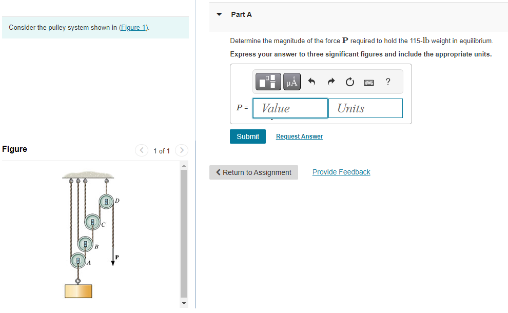 Consider the pulley system shown in (Figure 1).
Figure
A
BD
c
1 of 1
Part A
Determine the magnitude of the force P required to hold the 115-lb weight in equilibrium.
Express your answer to three significant figures and include the appropriate units.
P =
1
Submit
μA
Value
Request Answer
< Return to Assignment
Units
Provide Feedback
?