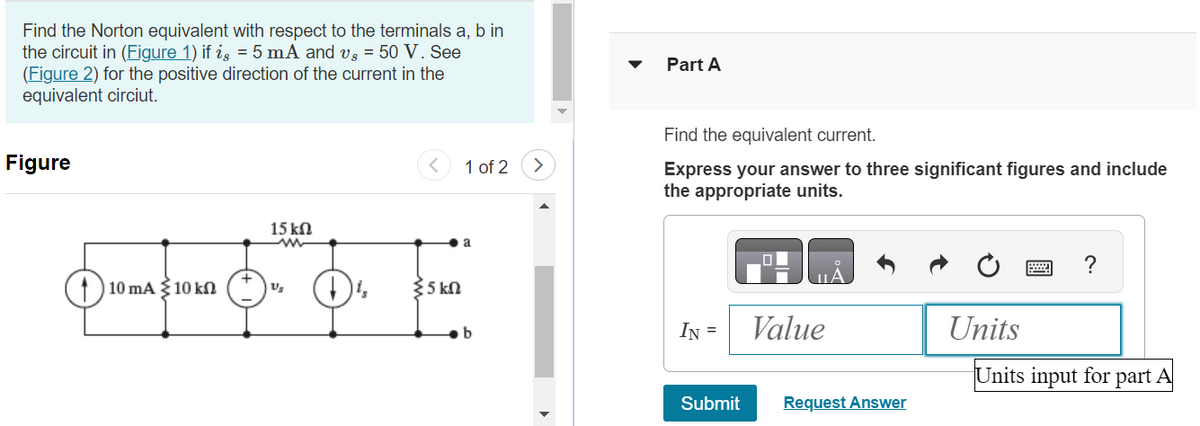 Find the Norton equivalent with respect to the terminals a, b in
the circuit in (Figure 1) if is = 5 mA and vg = 50 V. See
(Figure 2) for the positive direction of the current in the
equivalent circiut.
Figure
15 ΚΩ
OPEN O
110 mA 10 kn
35 ΚΩ
1 of 2
b
Part A
Find the equivalent current.
Express your answer to three significant figures and include
the appropriate units.
IN =
Submit
Value
Request Answer
Units
?
Units input for part A