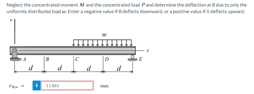 Neglect the concentrated moment M and the concentrated load P and determine the deflection at B due to only the
uniformly distributed load w. Enter a negative value if B deflects downward, or a positive value if it deflects upward.
VB,w
A
=
d
B
d
i -11.865
C
d
W
D
mm
d
E