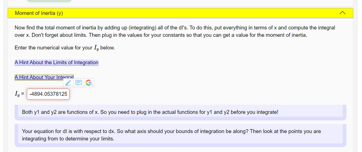 Moment of Inertia (y)
Now find the total moment of inertia by adding up (integrating) all of the dl's. To do this, put everything in terms of x and compute the integral
over x. Don't forget about limits. Then plug in the values for your constants so that you can get a value for the moment of inertia.
Enter the numerical value for your I, below.
A Hint About the Limits of Integration
A Hint About Your Integral
I, = -4894.05378125
%3D
Both y1 and y2 are functions of x. So you need to plug in the actual functions for y1 and y2 before you integrate!
Your equation for dl is with respect to dx. So what axis should your bounds of integration be along? Then look at the points you are
integrating from to determine your limits.
