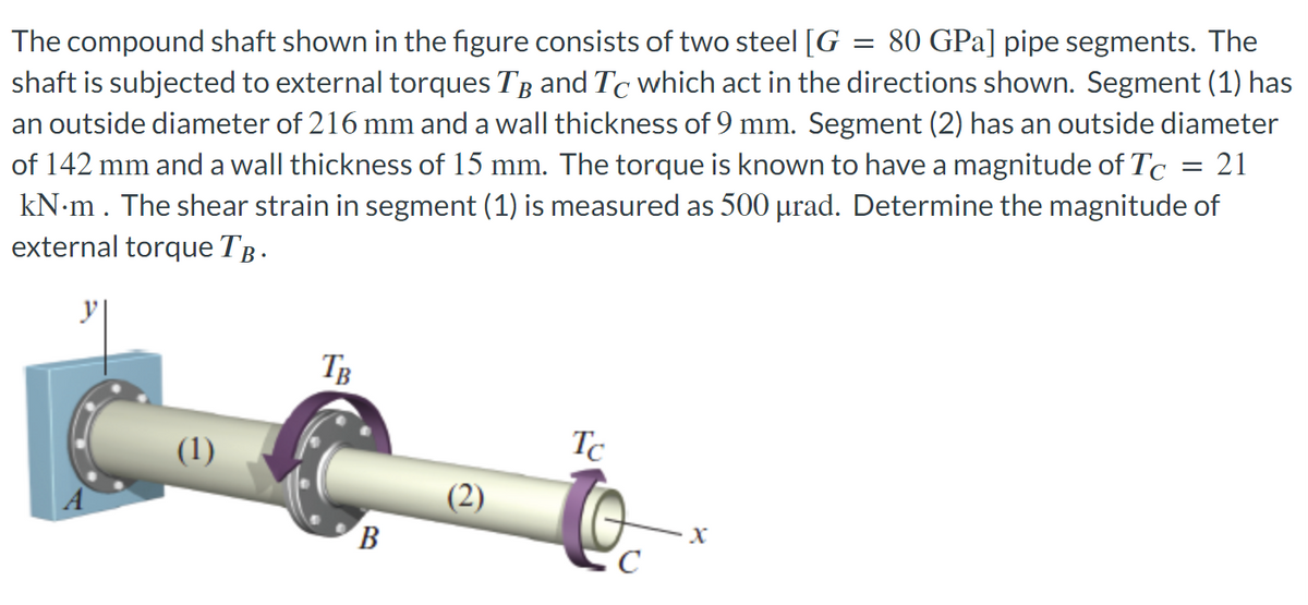 The compound shaft shown in the figure consists of two steel [G 80 GPa] pipe segments. The
shaft is subjected to external torques TB and Tc which act in the directions shown. Segment (1) has
an outside diameter of 216 mm and a wall thickness of 9 mm. Segment (2) has an outside diameter
of 142 mm and a wall thickness of 15 mm. The torque is known to have a magnitude of Tc 21
kN.m. The shear strain in segment (1) is measured as 500 µrad. Determine the magnitude of
external torque TÂ.
(1)
TB
B
Tc
с
X
=
=