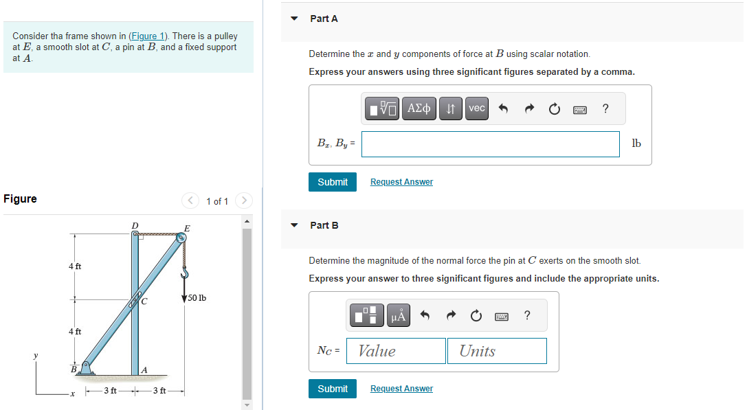 Consider the frame shown in (Figure 1). There is a pulley
at E, a smooth slot at C, a pin at B, and a fixed support
at A.
Figure
1 of 1
D
4 ft
t
50 lb
4 ft
3 ft 3 ft-
Part A
Determine the x and y components of force at B using scalar notation.
Express your answers using three significant figures separated by comma.
Π| ΑΣΦ ↓↑ vec
B₂, By=
Submit
Part B
Request Answer
Nc =
μA
Determine the magnitude of the normal force the pin at C exerts on the smooth slot.
Express your answer to three significant figures and include the appropriate units.
Value
3
Submit Request Answer
Units
O
?
?
lb