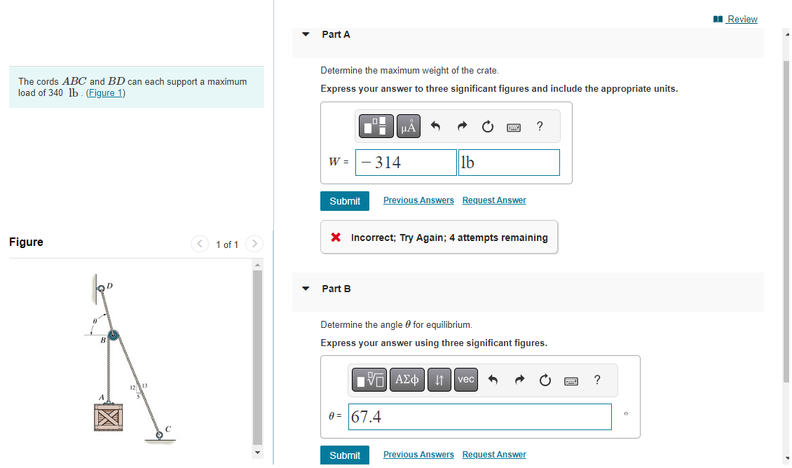The cords ABC and BD can each support a maximum
load of 340 lb. (Figure 1)
Figure
OD
B
12 13
<
1 of 1
Part A
Determine the maximum weight of the crate.
Express your answer to three significant figures and include the appropriate units.
O
W = - 314
Part B
μA
Submit Previous Answers Request Answer
X Incorrect; Try Again; 4 attempts remaining
Submit
lb
0= 67.4
Determine the angle for equilibrium.
Express your answer using three significant figures.
15. ΑΣΦ 41
?
vec
Previous Answers Request Answer
wwwww
F
?
O
Review
