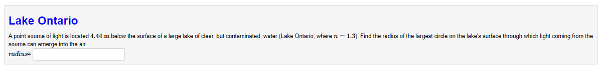 Lake Ontario
A point source of light is located 4.44 m below the surface of a large lake of clear, but contaminated, water (Lake Ontario, where n = 1.3). Find the radius of the largest circle on the lake's surface through which light coming from the
source can emerge into the air.
radius=