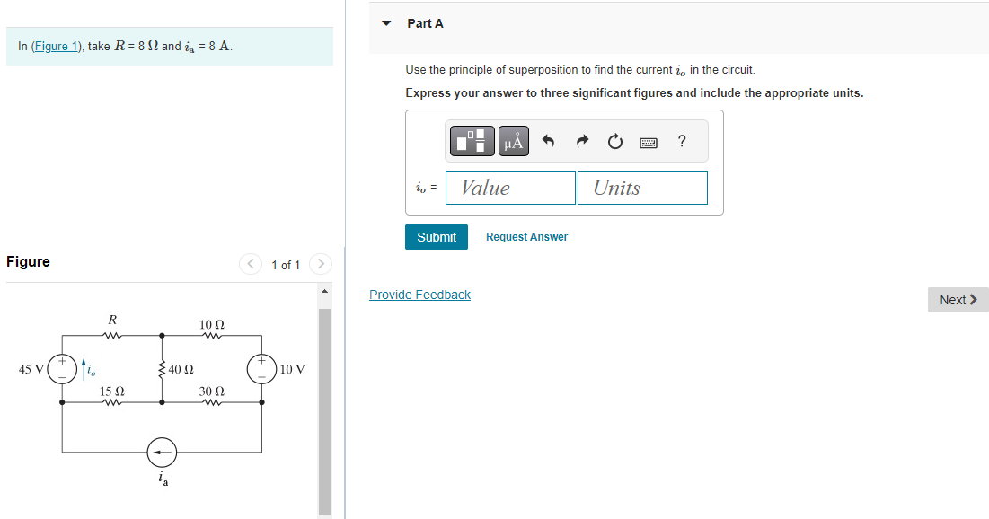 In (Figure 1), take R = 8 and i = 8 A.
Figure
45 V
io
R
www
15 Ω
<40 (2
10 Ω
30 Ω
1 of 1
10 V
Part A
Use the principle of superposition to find the current , in the circuit.
Express your answer to three significant figures and include the appropriate units.
io =
Submit
μÀ
Value
Provide Feedback
Request Answer
Units
?
Next >