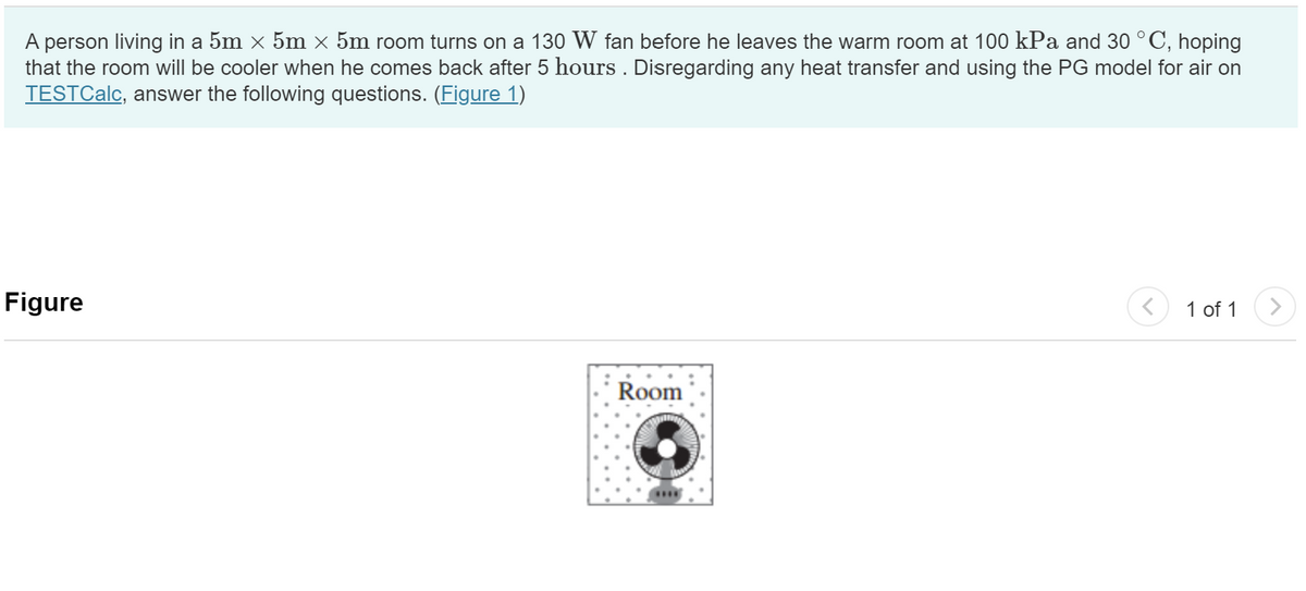 A person living in a 5m × 5m × 5m room turns on a 130 W fan before he leaves the warm room at 100 kPa and 30 °C, hoping
that the room will be cooler when he comes back after 5 hours . Disregarding any heat transfer and using the PG model for air on
TESTCalc, answer the following questions. (Figure 1)
Figure
Room
1 of 1