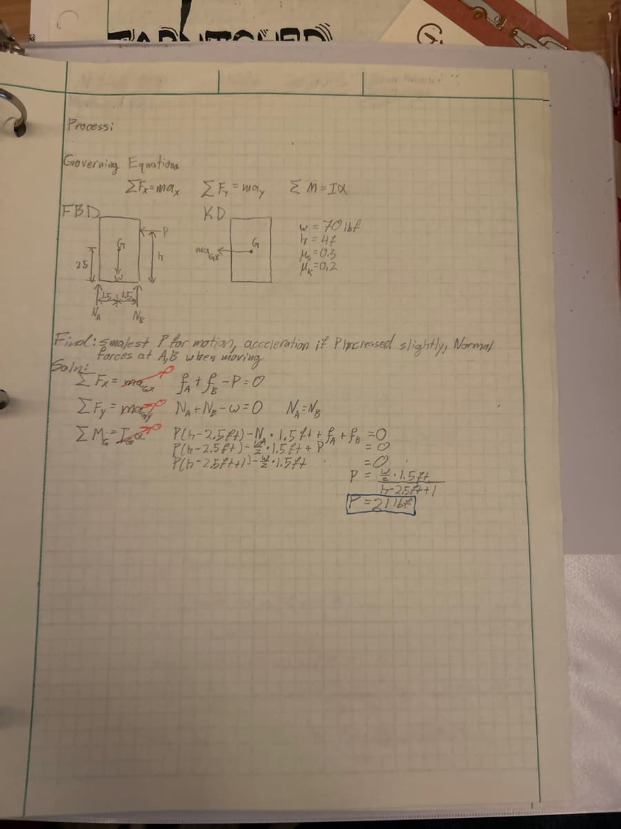 Processi
Governing Equations
FBD
25
2)
ΣFx=max Σ F₂ = may
KD
-P
4
W
JE NE
NA
MALDA
علی
5.
G
XI=W3
w = 70 lbf
th=4
M₁ = 0.3
M=0,2
Find: smalest P for motion, acceleration if Pincreased slightly, Normal
forces at A,B when moving.
Solni
[Fx = max ² fat fr - P = 0
[Fy=mary Na+ N₂-w=0 NA=NB
IM I PLH-2,5€+) = N₁₂ · 1₁5f + + f₁ + fB = 0
P(-2.5 f+)-2·1.5 ft + P²"
Plb-2.57++))-2-1.544
=
P = 1.5%+
-2.5+1
29112=2