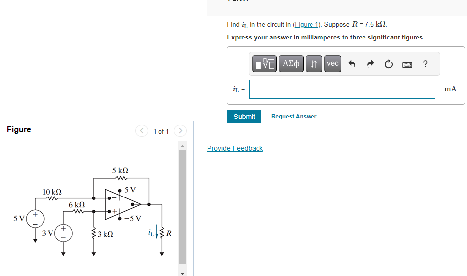 Figure
5 V
10 ΚΩ
m
3 V
+
6 kn
33 ΚΩ
5 ΚΩ
5V
-5 V
1 of 1
IL R
4
Find it in the circuit in (Figure 1). Suppose R = 7.5 kn.
Express your answer in milliamperes to three significant figures.
iL =
Submit
15. ΑΣΦ | 11
Provide Feedback
Request Answer
vec
www
Hey
?
mA