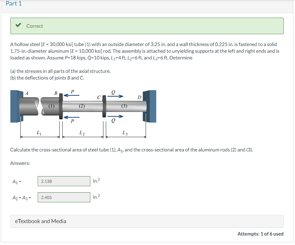 Part 1
Correct
A hollow steel [E = 30,000 ksi] tube (1) with an outside diameter of 3.25 in. and a wall thickness of 0.225 in. is fastened to a solid
1.75-in.-diameter aluminum [E = 10,000 ksi] rod. The assembly is attached to unyielding supports at the left and right ends and is
loaded as shown. Assume P=18 kips, Q-10 kips, L₁=4ft, L2=6 ft, and L3=6 ft. Determine
(a) the stresses in all parts of the axial structure.
(b) the deflections of joints B and C.
Answers:
A₁ =
L₁
A₂ = A3 =
(1)
2.138
2.405
P
eTextbook and Media
(2)
Calculate the cross-sectional area of steel tube (1), A₁, and the cross-sectional area of the aluminum rods (2) and (3).
L2
in.²
Q
in.2
(3)
L3
D
Attempts: 1 of 6 used