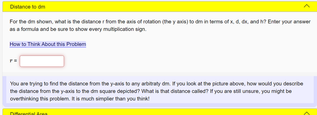 Distance to dm
For the dm shown, what is the distance r from the axis of rotation (the y axis) to dm in terms of x, d, dx, and h? Enter your answer
as a formula and be sure to show every multiplication sign.
How to Think About this Problem
r =
You are trying to find the distance from the y-axis to any arbitraty dm. If you look at the picture above, how would you describe
the distance from the y-axis to the dm square depicted? What is that distance called? If you are still unsure, you might be
overthinking this problem. It is much simplier than you think!
Differential Area