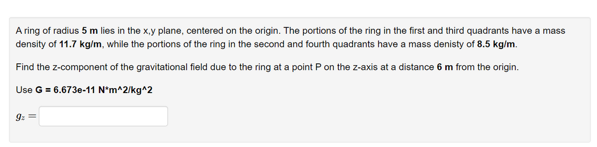 A ring of radius 5 m lies in the x,y plane, centered on the origin. The portions of the ring in the first and third quadrants have a mass
density of 11.7 kg/m, while the portions of the ring in the second and fourth quadrants have a mass denisty of 8.5 kg/m.
Find the z-component of the gravitational field due to the ring at a point P on the z-axis at a distance 6 m from the origin.
Use G = 6.673e-11 N*m^2/kg^2
9z =