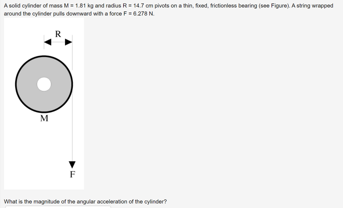 A solid cylinder of mass M = 1.81 kg and radius R = 14.7 cm pivots on a thin, fixed, frictionless bearing (see Figure). A string wrapped
around the cylinder pulls downward with a force F = 6.278 N.
R
M
F
What is the magnitude of the angular acceleration of the cylinder?
