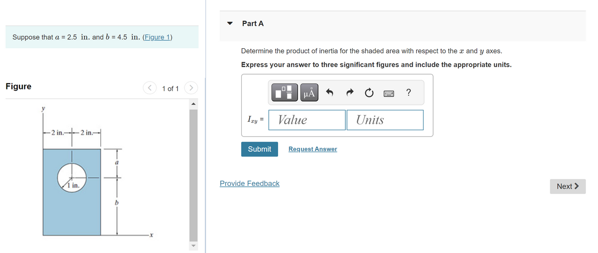 Suppose that a = 2.5 in. and b = 4.5 in. (Figure 1)
Figure
-2 in.- 2 in-
1 in.
1 of 1 >
Part A
Determine the product of inertia for the shaded area with respect to the x and y axes.
Express your answer to three significant figures and include the appropriate units.
μÅ
Ixy
Submit
Value
Provide Feedback
Request Answer
Units
?
Next >