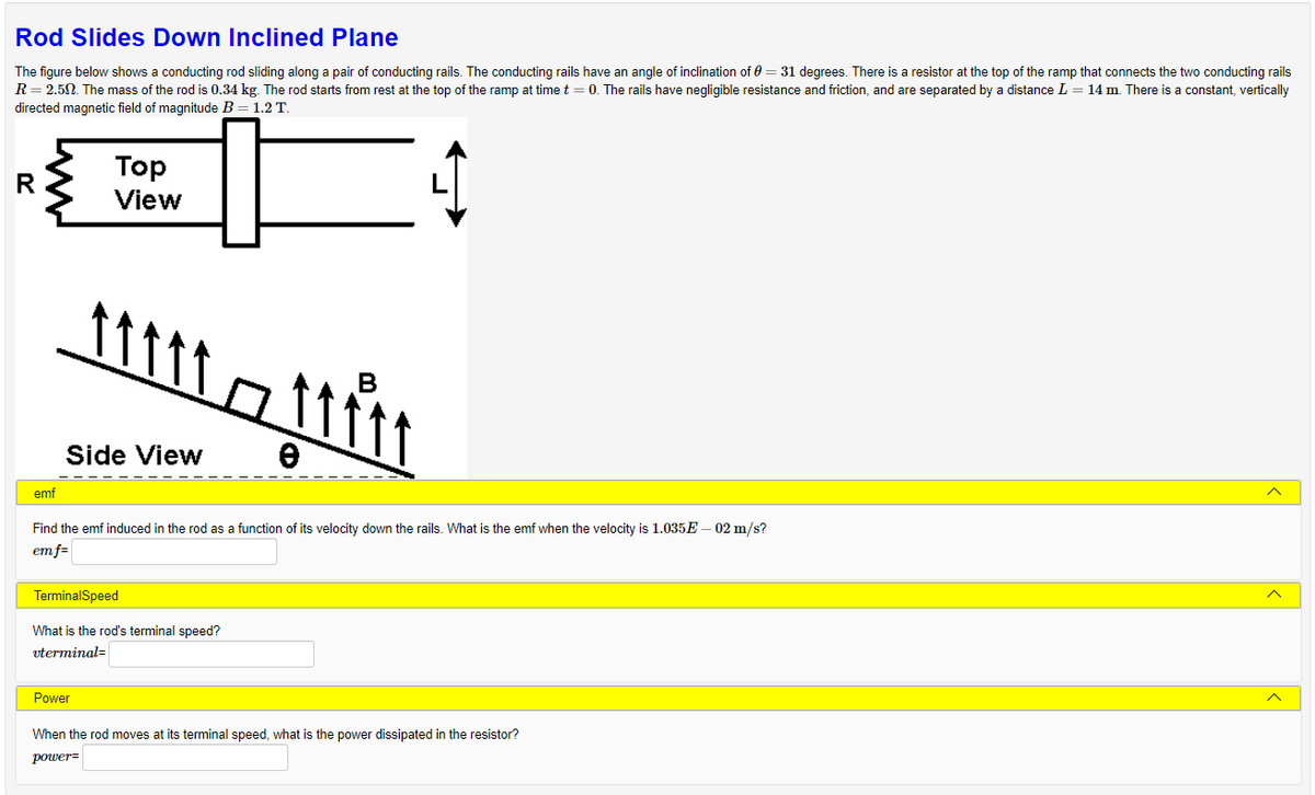 Rod Slides Down Inclined Plane
The figure below shows a conducting rod sliding along a pair of conducting rails. The conducting rails have an angle of inclination of 0 = 31 degrees. There is a resistor at the top of the ramp that connects the two conducting rails
R = 2.50. The mass of the rod is 0.34 kg. The rod starts from rest at the top of the ramp at time t = 0. The rails have negligible resistance and friction, and are separated by a distance L = 14 m. There is a constant, vertically
directed magnetic field of magnitude B = 1.2 T.
R
emf
Top
View
Mitt – tiit
e
Side View
Find the emf induced in the rod as a function of its velocity down the rails. What is the emf when the velocity is 1.035E-02 m/s?
em f=
Power
TerminalSpeed
What is the rod's terminal speed?
vterminal=
When the rod moves at its terminal speed, what is the power dissipated in the resistor?
power=