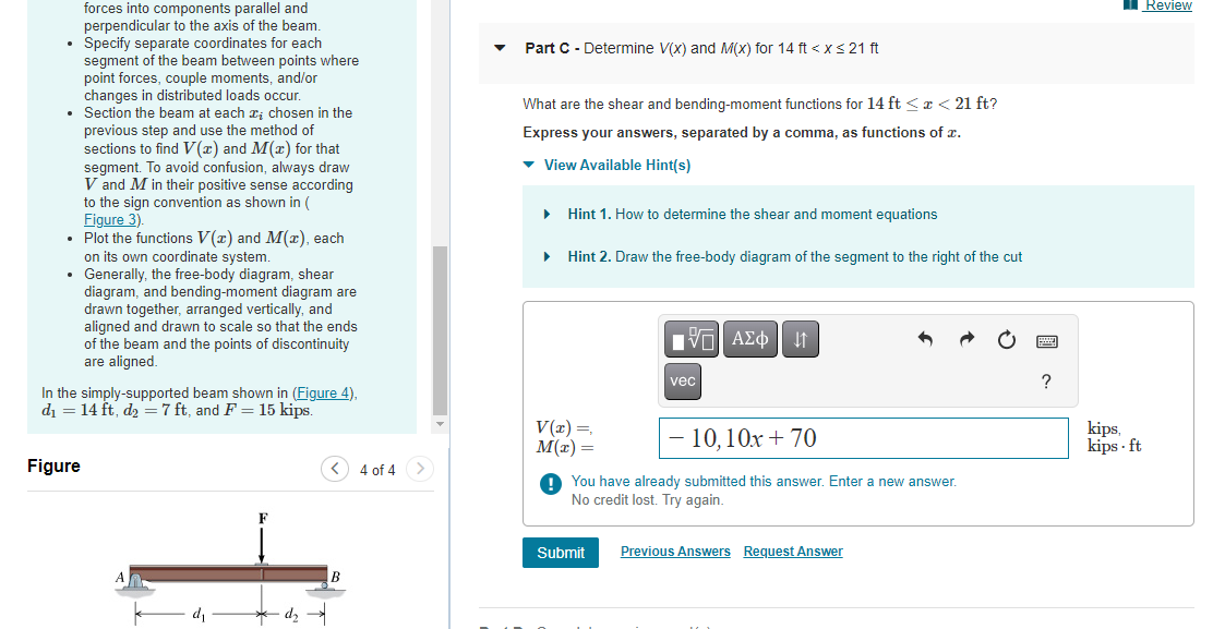 forces into components parallel and
perpendicular to the axis of the beam.
Specify separate coordinates for each
segment of
of the beam between points where
point forces, couple moments, and/or
changes in distributed loads occur.
Section the beam at each ; chosen in the
previous step and use the method of
sections to find V(x) and M(x) for that
segment. To avoid confusion, always draw
V and M in their positive sense according
to the sign convention as shown in (
Figure 3).
• Plot the functions V(x) and M(x), each
on its own coordinate system.
• Generally, the free-body diagram, shear
vene
diagram, and bending-moment diagram are
drawn together, arranged vertically, and
aligned and drawn to scale so that the ends
of the beam and the points of discontinuity
are aligned.
In the simply-supported beam shown in (Figure 4),
d₁ = 14 ft, d₂ = 7 ft, and F = 15 kips.
Figure
d₂
< 4 of 4
B
Part C - Determine V(x) and M(x) for 14 ft < x≤ 21 ft
What are the shear and bending-moment functions for 14 ft < x < 21 ft?
Express your answers, separated by a comma, as functions of x.
▾ View Available Hint(s)
▶
Hint 1. How to determine the shear and moment equations
Hint 2. Draw the free-body diagram of the segment to the right of the cut
V(x) =,
M(x) =
IVE ΑΣΦ ↓↑
Submit
vec
- 10, 10x + 70
You have already submitted this answer. Enter a new answer.
No credit lost. Try again.
Previous Answers Request Answer
?
kips,
kips-ft
Review