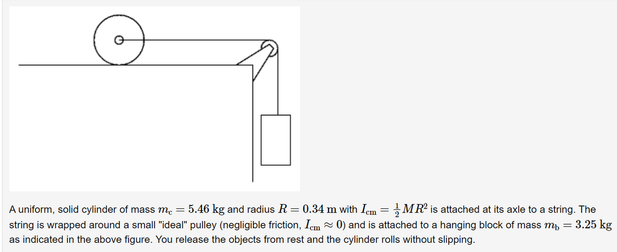 MR? is attached at its axle to a string. The
5.46 kg and radius R = 0.34 m with Iem
string is wrapped around a small "ideal" pulley (negligible friction, Icm - 0) and is attached to a hanging block of mass mb = 3.25 kg
A uniform, solid cylinder of mass me =
as indicated in the above figure. You release the objects from rest and the cylinder rolls without slipping.
