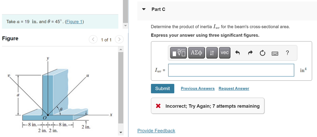 Take a = 19 in. and 0 = 45° . (Figure 1)
Figure
8 in.
2 in. 2 in.
8 in.-
11
2 in.
1 of 1
X
Part C
Determine the product of inertia Iv for the beam's cross-sectional area.
Express your answer using three significant figures.
15. ΑΣΦ ↓↑ vec
Iuv
=
Submit
Previous Answers Request Answer
X Incorrect; Try Again; 7 attempts remaining
Provide Feedback
?
in 4