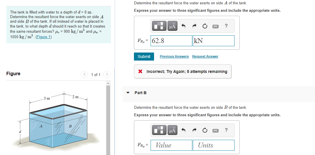 The tank is filled with water to a depth of d = 8 m
Determine the resultant force the water exerts on side A
and side B of the tank. If oil instead of water is placed in
the tank, to what depth d should it reach so that it creates
the same resultant forces? po = 900 kg/m³ and p =
1000 kg/m³. (Figure 1)
Figure
d
3 m
2 m
B
1 of 1
Determine the resultant force the water exerts on side A of the tank.
Express your answer to three significant figures and include the appropriate units.
FRA= 62.8
Submit
LO
Part B
FR₂=
μA 5
X Incorrect; Try Again; 5 attempts remaining
Previous Answers Request Answer
Determine the resultant force the water exerts on side B of the tank.
Express your answer to three significant figures and include the appropriate units.
O
KN
μA
Value
Units
?