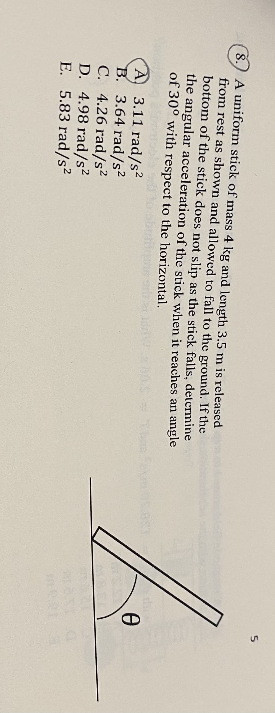 8.) A uniform stick of mass 4 kg and length 3.5 m is released
from rest as shown and allowed to fall to the ground. If the
bottom of the stick does not slip as the stick falls, determine
the angular acceleration of the stick when it reaches an angle
of 30° with respect to the horizontal.
A 3.11 rad/s²
B. 3.64 rad/s²
C. 4.26 rad/s2
D. 4.98 rad/s2
E. 5.83 rad/s2
