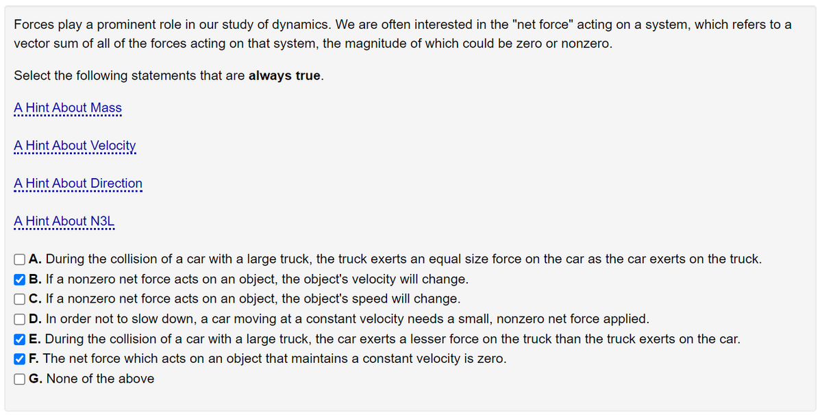 Forces play a prominent role in our study of dynamics. We are often interested in the "net force" acting on a system, which refers to a
vector sum of all of the forces acting on that system, the magnitude of which could be zero or nonzero.
Select the following statements that are always true.
A Hint About Mass
A Hint About Velocity
A Hint About Direction
A Hint About N3L
O A. During the collision of a car with a large truck, the truck exerts an equal size force on the car as the car exerts on the truck.
V B. If a nonzero net force acts on an object, the object's velocity will change.
O C. If a nonzero net force acts on an object, the object's speed will change.
OD. In order not to slow down, a car moving at a constant velocity needs a small, nonzero net force applied.
V E. During the collision of a car with a large truck, the car exerts a lesser force on the truck than the truck exerts on the car.
V F. The net force which acts on an object that maintains a constant velocity is zero.
O G. None of the above
