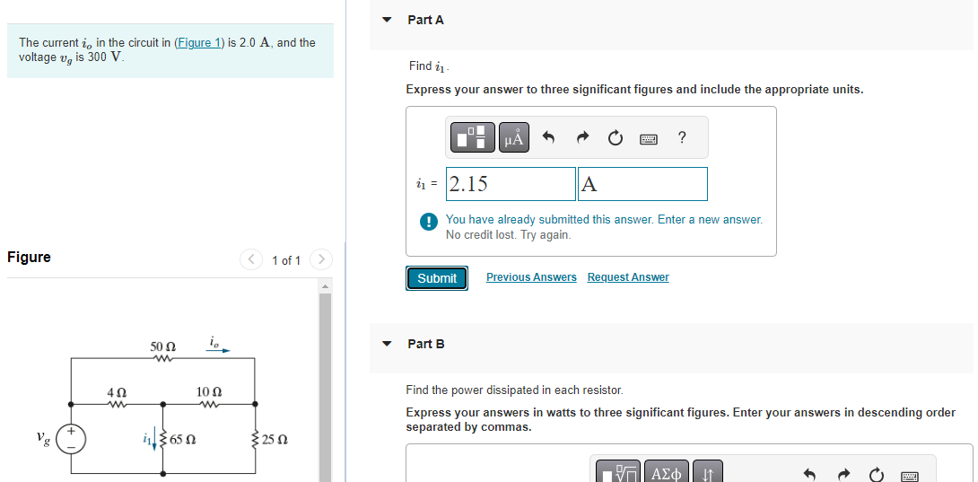 The current , in the circuit in (Figure 1) is 2.0 A, and the
voltage v is 300 V.
Figure
Vg
4Ω
www
50 Ω
ww
in365
io
10 Ω
www
1 of 1 >
2552
Part A
Find 1
Express your answer to three significant figures and include the appropriate units.
Submit
μA
₁2.15
A
You have already submitted this answer. Enter a new answer.
No credit lost. Try again.
Part B
?
Previous Answers Request Answer
Find the power dissipated in each resistor.
Express your answers in watts to three significant figures. Enter your answers in descending order
separated by commas.
VΠΙ ΑΣΦ