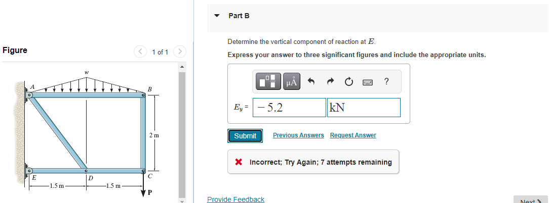 Figure
0)
E
1.5 m
D
1.5 m
< 1 of 1
2 m
P
▼
Part B
Determine the vertical component of reaction at E.
Express your answer to three significant figures and include the appropriate units.
Ey = - 5.2
μA
KN
Submit Previous Answers Request Answer
Provide Feedback
?
X Incorrect; Try Again; 7 attempts remaining
Next >