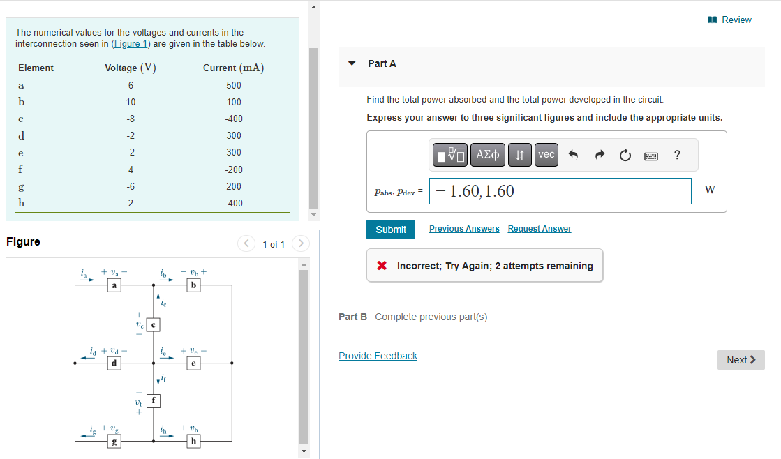 The numerical values for the voltages and currents in the
interconnection seen in (Figure 1) are given in the table below.
Current (mA)
500
100
-400
300
300
-200
200
-400
Element
a
b
с
d
e
f
g
h
Figure
Voltage (V)
6
10
-8
-2
-2
4
-6
2
+ 0₂ -
Va
a
ia + va
d
Vc c
+
ti
ib
f
le
in
ob +
b
+ Ve
e
+ Un
h
<
1 of 1 >
Part A
Find the total power absorbed and the total power developed in the circuit.
Express your answer to three significant figures and include the appropriate units.
Pabs, Pdev = -1.60, 1.60
Submit
VAΣo↓vec
Previous Answers Request Answer
X Incorrect; Try Again; 2 attempts remaining
Provide Feedback
Part B Complete previous part(s)
www
?
Review
W
Next >