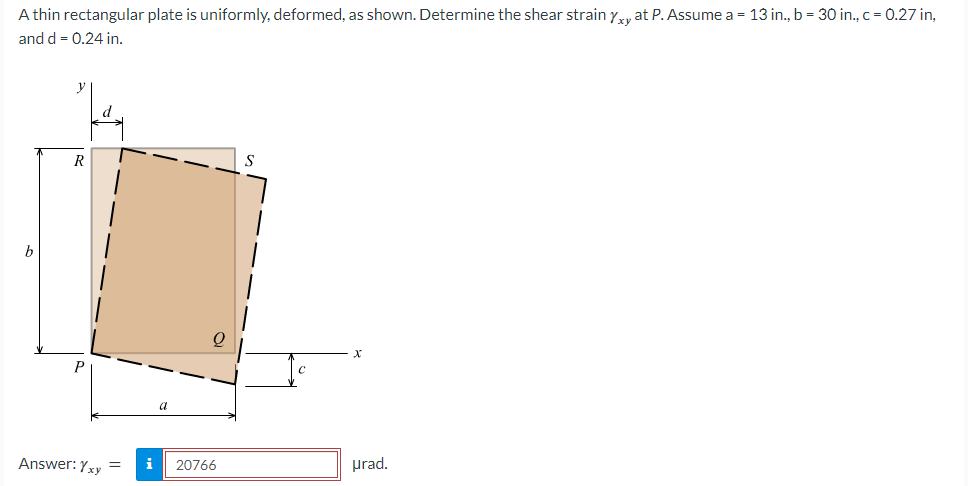 A thin rectangular plate is uniformly, deformed, as shown. Determine the shear strain Yxy at P. Assume a = 13 in., b = 30 in., c = 0.27 in,
and d = 0.24 in.
R
Answer: Yxy
a
i 20766
X
urad.