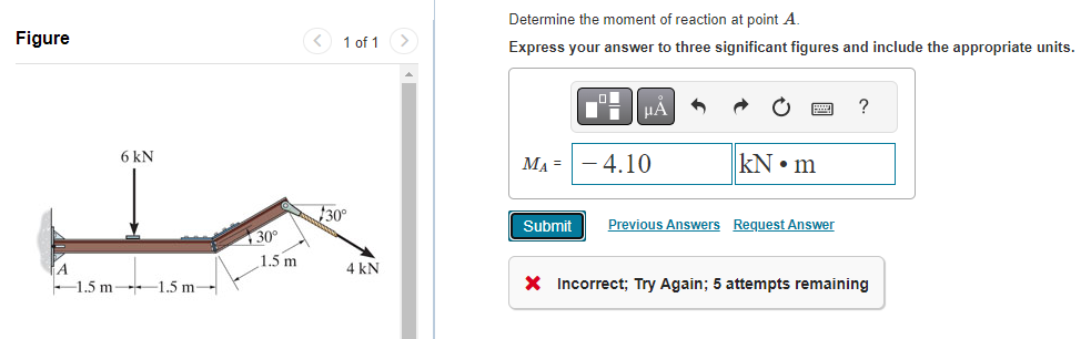 Figure
6 kN
1.5 m 1.5 m
30°
1.5 m
1 of 1 >
$30⁰
4 kN
Determine the moment of reaction at point A.
Express your answer to three significant figures and include the appropriate units.
MA =
Submit
- 4.10
kN m
Previous Answers Request Answer
?
X Incorrect; Try Again; 5 attempts remaining