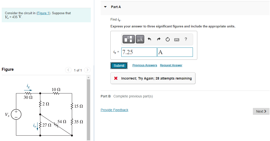 Consider the circuit in (Figure 1). Suppose that
V₂ = 435 V.
Figure
30 Ω
202
io 270
10 Ω
< 1 of 1 >
{15 Ω
54Ω Σ35 Ω
Part A
Find ig.
Express your answer to three significant figures and include the appropriate units.
ig = 7.25
Submit
μA
Provide Feedback
A
Previous Answers Request Answer
Part B Complete previous part(s)
* Incorrect; Try Again; 28 attempts remaining
?
Next >