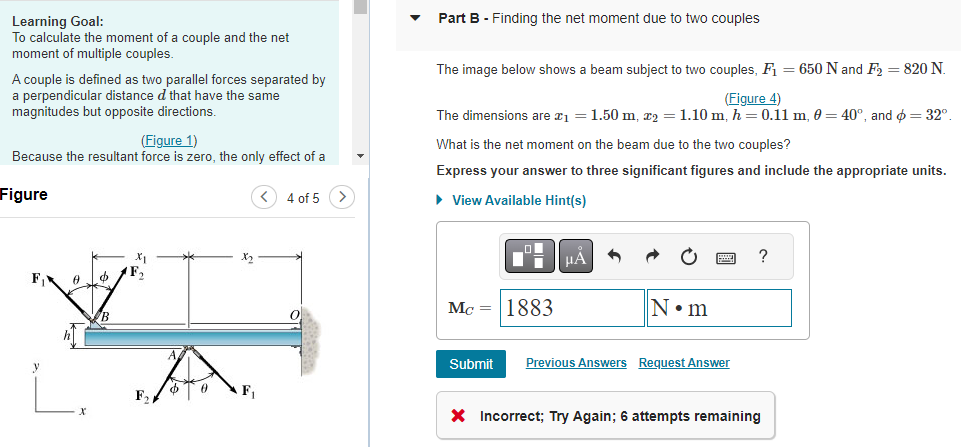 Learning Goal:
To calculate the moment of a couple and the net
moment of multiple couples.
A couple is defined as two parallel forces separated by
a perpendicular distance d that have the same
magnitudes but opposite directions.
(Figure 1)
Because the resultant force is zero, the only effect of a
Figure
F. 0 o
X₁
F₂
F₁
$ 0
F₁
4 of 5 >
Part B - Finding the net moment due to two couples
The image below shows a beam subject to two couples, F₁ = 650 N and F2₂ = 820 N.
(Figure 4)
The dimensions are x₁ = 1.50 m, x₂ = 1.10 m, h = 0.11 m, 0 = 40°, and = 32°
What is the net moment on the beam due to the two couples?
Express your answer to three significant figures and include the appropriate units.
► View Available Hint(s)
Mc = 1883
μA
N•m
Submit Previous Answers Request Answer
?
* Incorrect; Try Again; 6 attempts remaining