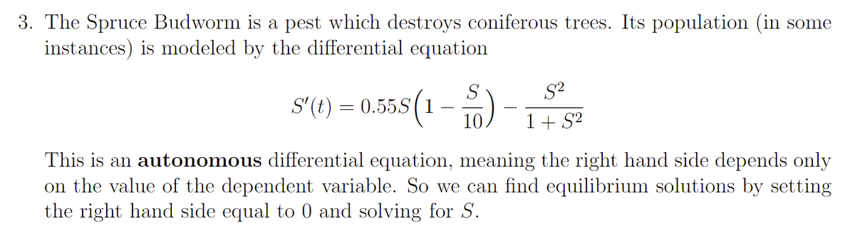 3. The Spruce Budworm is a pest which destroys coniferous trees. Its population (in some
instances) is modeled by the differential equation
55(1
S'(t) = 0.55S
-
S
10
S²
1+ S²
This is an autonomous differential equation, meaning the right hand side depends only
on the value of the dependent variable. So we can find equilibrium solutions by setting
the right hand side equal to 0 and solving for S.